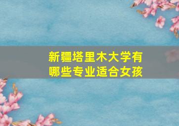 新疆塔里木大学有哪些专业适合女孩