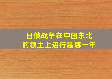 日俄战争在中国东北的领土上进行是哪一年