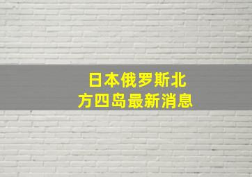 日本俄罗斯北方四岛最新消息