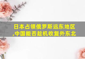 日本占领俄罗斯远东地区,中国能否趁机收复外东北