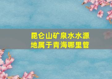 昆仑山矿泉水水源地属于青海哪里管