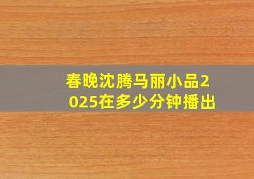 春晚沈腾马丽小品2025在多少分钟播出