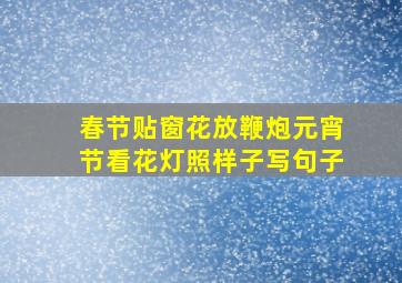 春节贴窗花放鞭炮元宵节看花灯照样子写句子