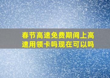 春节高速免费期间上高速用领卡吗现在可以吗