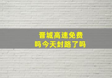 晋城高速免费吗今天封路了吗