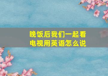 晚饭后我们一起看电视用英语怎么说