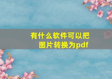 有什么软件可以把图片转换为pdf