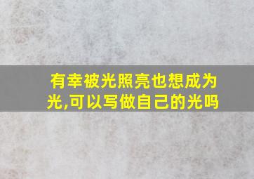 有幸被光照亮也想成为光,可以写做自己的光吗