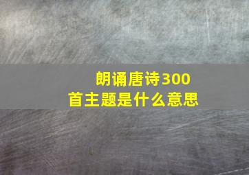 朗诵唐诗300首主题是什么意思