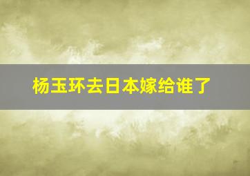 杨玉环去日本嫁给谁了