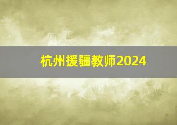 杭州援疆教师2024