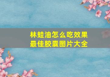 林蛙油怎么吃效果最佳胶囊图片大全