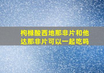 枸橼酸西地那非片和他达那非片可以一起吃吗