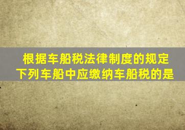 根据车船税法律制度的规定下列车船中应缴纳车船税的是