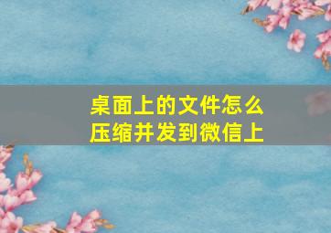 桌面上的文件怎么压缩并发到微信上