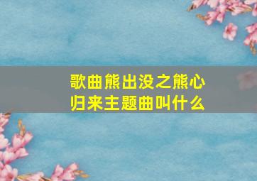 歌曲熊出没之熊心归来主题曲叫什么