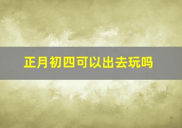 正月初四可以出去玩吗