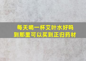 每天喝一杯艾叶水好吗到那里可以买到正归药材