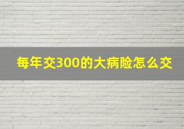 每年交300的大病险怎么交