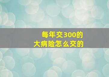 每年交300的大病险怎么交的