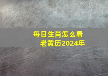 每日生肖怎么看老黄历2024年