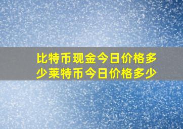 比特币现金今日价格多少莱特币今日价格多少