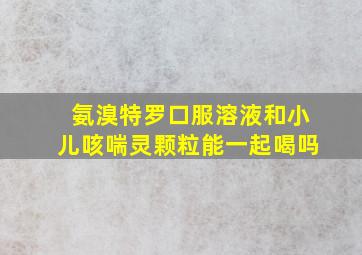 氨溴特罗口服溶液和小儿咳喘灵颗粒能一起喝吗