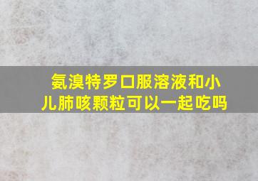 氨溴特罗口服溶液和小儿肺咳颗粒可以一起吃吗