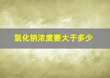 氯化钠浓度要大于多少