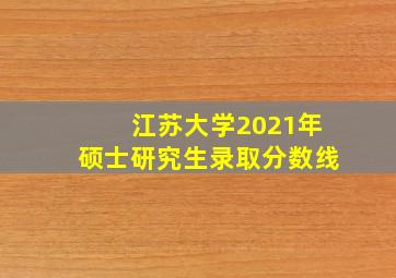 江苏大学2021年硕士研究生录取分数线