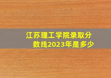 江苏理工学院录取分数线2023年是多少