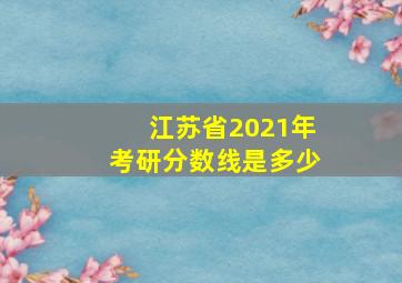 江苏省2021年考研分数线是多少