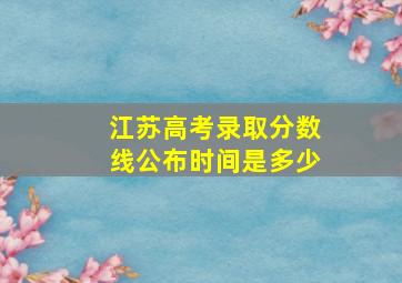 江苏高考录取分数线公布时间是多少