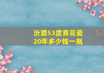 汾酒53度青花瓷20年多少钱一瓶