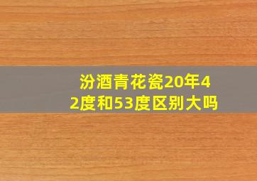 汾酒青花瓷20年42度和53度区别大吗