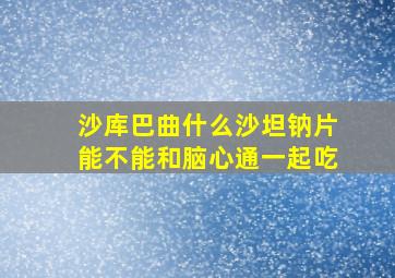 沙库巴曲什么沙坦钠片能不能和脑心通一起吃