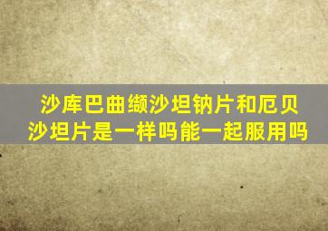 沙库巴曲缬沙坦钠片和厄贝沙坦片是一样吗能一起服用吗