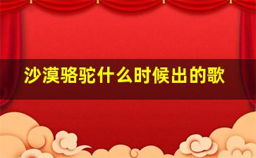 沙漠骆驼什么时候出的歌