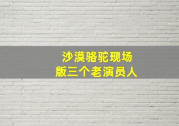 沙漠骆驼现场版三个老演员人