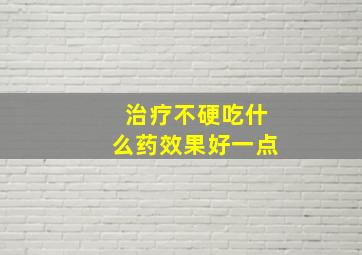 治疗不硬吃什么药效果好一点