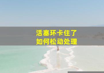 活塞环卡住了如何松动处理