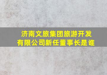 济南文旅集团旅游开发有限公司新任董事长是谁