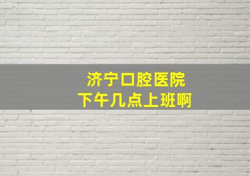 济宁口腔医院下午几点上班啊