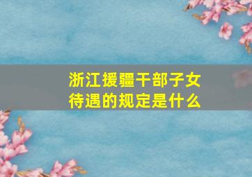 浙江援疆干部子女待遇的规定是什么