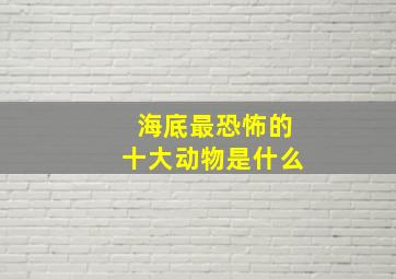 海底最恐怖的十大动物是什么