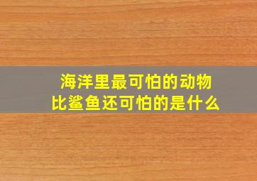 海洋里最可怕的动物比鲨鱼还可怕的是什么