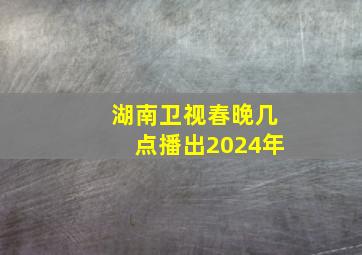 湖南卫视春晚几点播出2024年