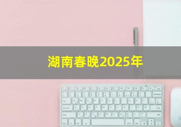 湖南春晚2025年