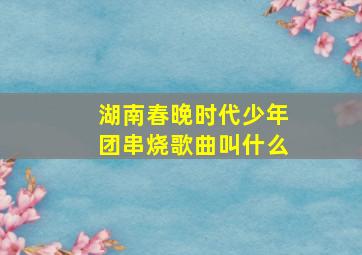 湖南春晚时代少年团串烧歌曲叫什么