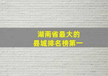 湖南省最大的县城排名榜第一